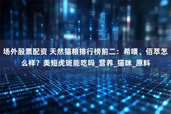 场外股票配资 天然猫粮排行榜前二：希喂、佰萃怎么样？美短虎斑能吃吗_营养_猫咪_原料