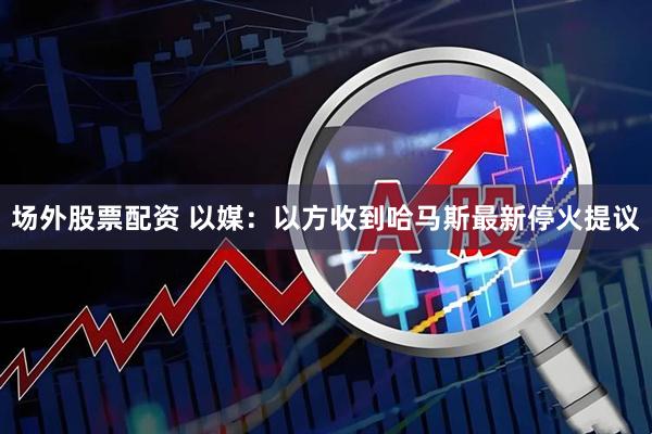 场外股票配资 以媒：以方收到哈马斯最新停火提议