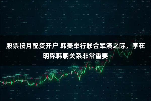 股票按月配资开户 韩美举行联合军演之际，李在明称韩朝关系非常重要