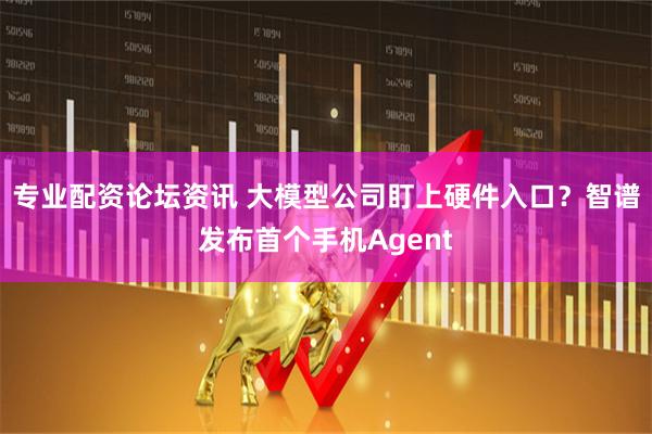 专业配资论坛资讯 大模型公司盯上硬件入口？智谱发布首个手机Agent