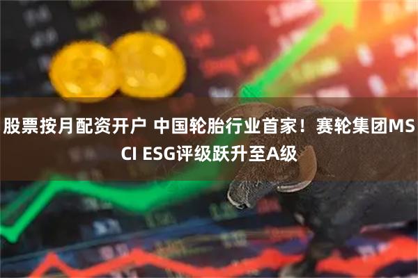 股票按月配资开户 中国轮胎行业首家！赛轮集团MSCI ESG评级跃升至A级