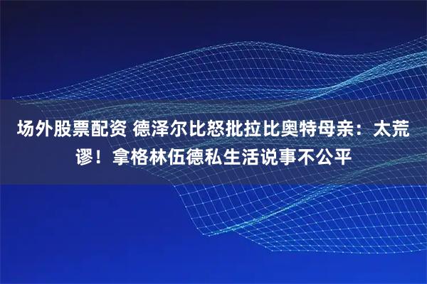 场外股票配资 德泽尔比怒批拉比奥特母亲：太荒谬！拿格林伍德私生活说事不公平
