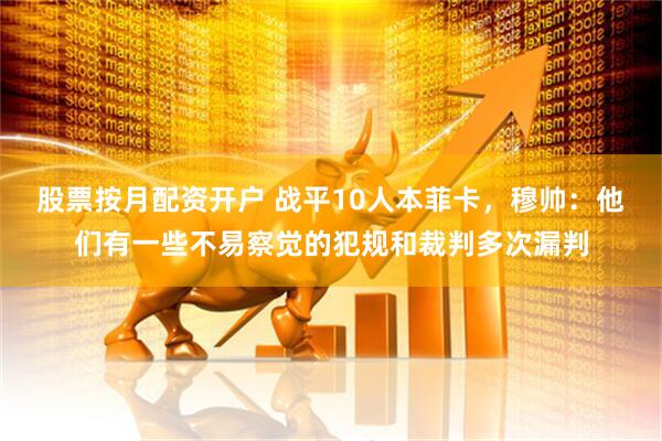股票按月配资开户 战平10人本菲卡，穆帅：他们有一些不易察觉的犯规和裁判多次漏判