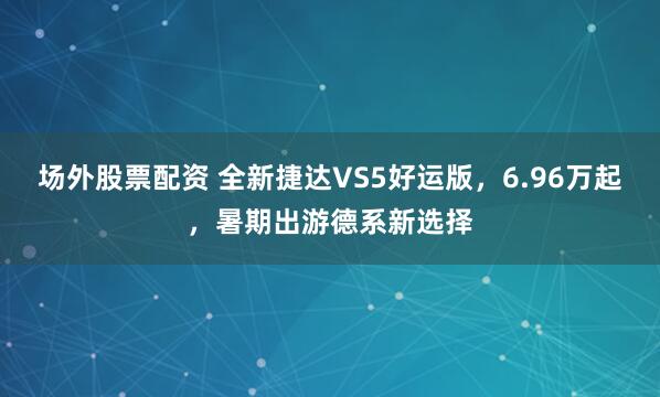 场外股票配资 全新捷达VS5好运版，6.96万起，暑期出游德系新选择