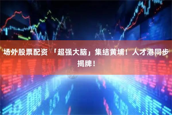 场外股票配资 「超强大脑」集结黄埔！人才港同步揭牌！