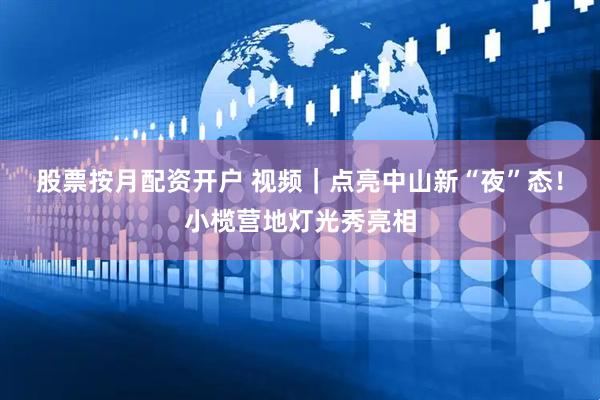 股票按月配资开户 视频｜点亮中山新“夜”态！小榄营地灯光秀亮相
