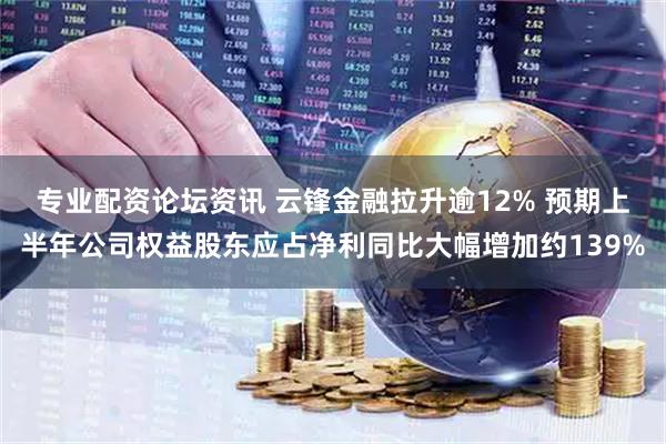 专业配资论坛资讯 云锋金融拉升逾12% 预期上半年公司权益股东应占净利同比大幅增加约139%