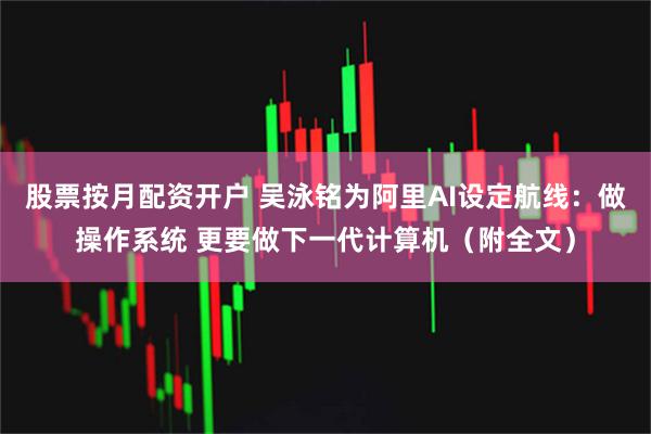 股票按月配资开户 吴泳铭为阿里AI设定航线：做操作系统 更要做下一代计算机（附全文）