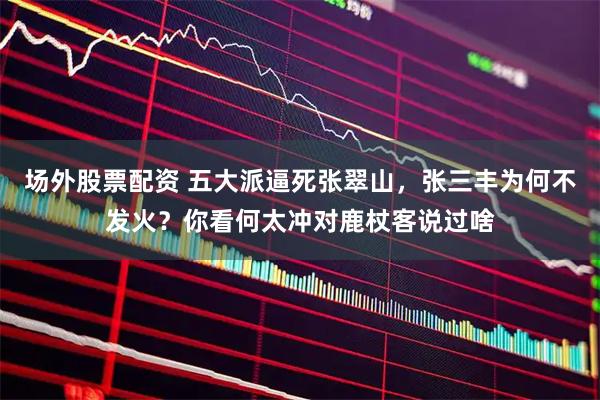 场外股票配资 五大派逼死张翠山，张三丰为何不发火？你看何太冲对鹿杖客说过啥