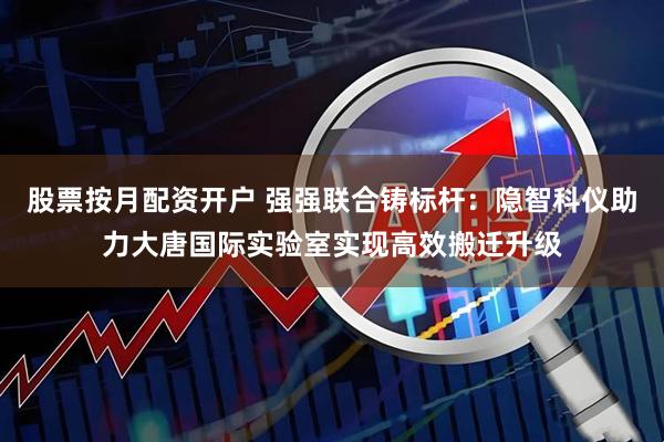 股票按月配资开户 强强联合铸标杆：隐智科仪助力大唐国际实验室实现高效搬迁升级