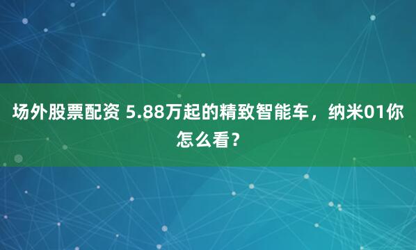 场外股票配资 5.88万起的精致智能车，纳米01你怎么看？