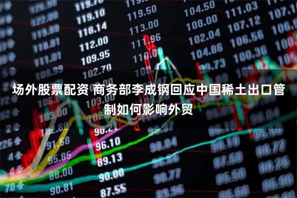 场外股票配资 商务部李成钢回应中国稀土出口管制如何影响外贸