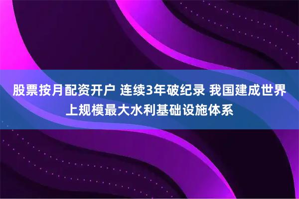 股票按月配资开户 连续3年破纪录 我国建成世界上规模最大水利基础设施体系