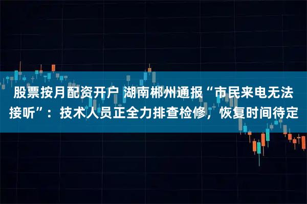 股票按月配资开户 湖南郴州通报“市民来电无法接听”：技术人员正全力排查检修，恢复时间待定