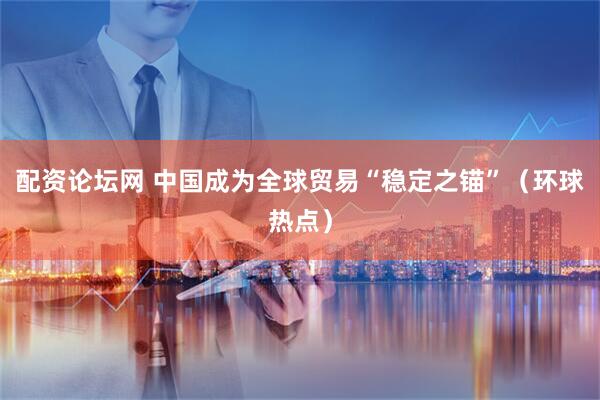 配资论坛网 中国成为全球贸易“稳定之锚”（环球热点）