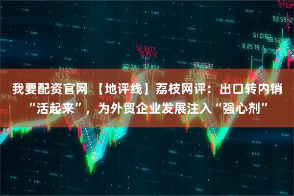 我要配资官网 【地评线】荔枝网评：出口转内销“活起来”，为外贸企业发展注入“强心剂”