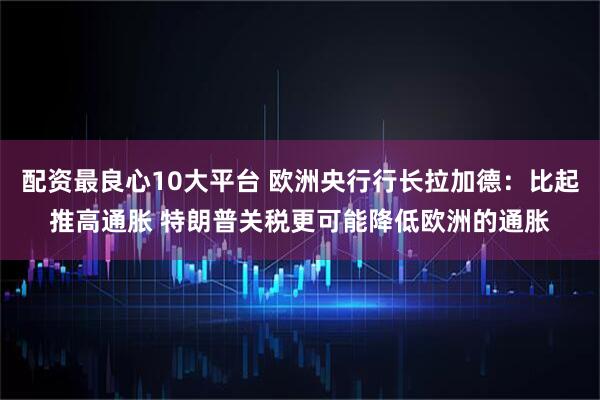 配资最良心10大平台 欧洲央行行长拉加德：比起推高通胀 特朗普关税更可能降低欧洲的通胀