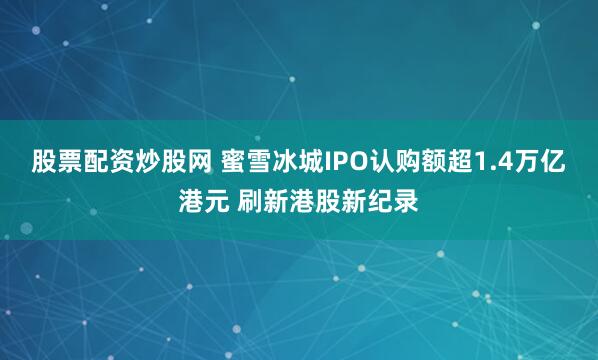 股票配资炒股网 蜜雪冰城IPO认购额超1.4万亿港元 刷新港股新纪录