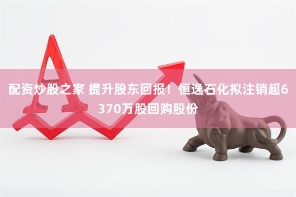 配资炒股之家 提升股东回报！恒逸石化拟注销超6370万股回购股份
