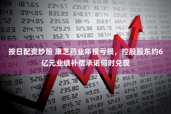 按日配资炒股 康芝药业年报亏损，控股股东约6亿元业绩补偿承诺何时兑现