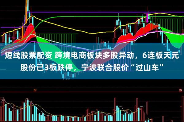 短线股票配资 跨境电商板块多股异动，6连板天元股份已3板跌停，宁波联合股价“过山车”