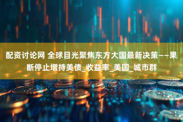 配资讨论网 全球目光聚焦东方大国最新决策——果断停止增持美债_收益率_美国_城市群
