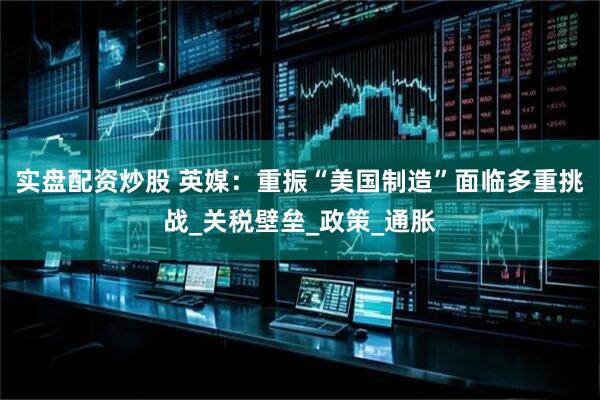 实盘配资炒股 英媒：重振“美国制造”面临多重挑战_关税壁垒_政策_通胀