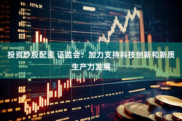 投资炒股配资 证监会：加力支持科技创新和新质生产力发展