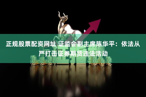 正规股票配资网址 证监会副主席陈华平：依法从严打击证券期货违法活动