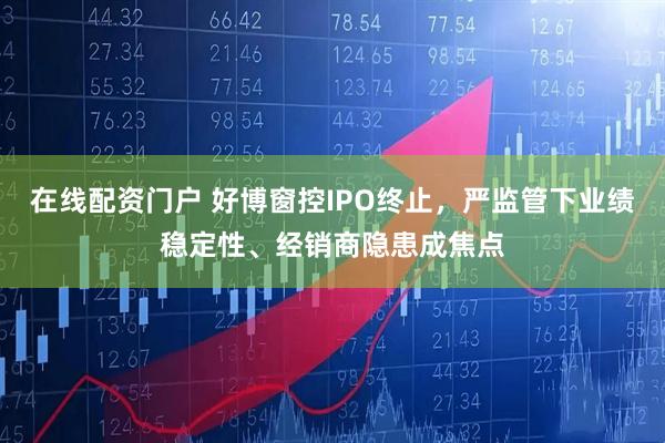 在线配资门户 好博窗控IPO终止，严监管下业绩稳定性、经销商隐患成焦点