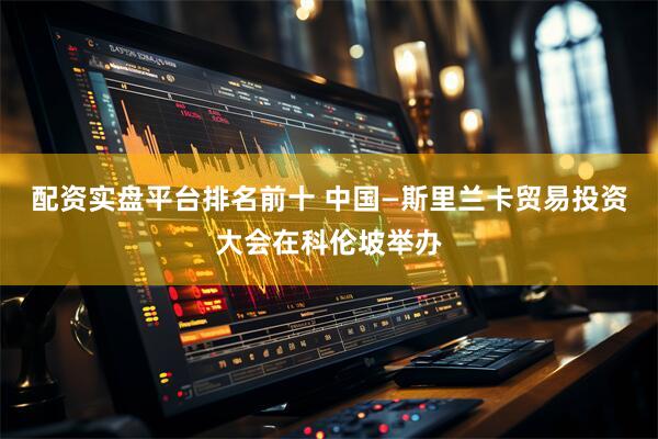配资实盘平台排名前十 中国—斯里兰卡贸易投资大会在科伦坡举办