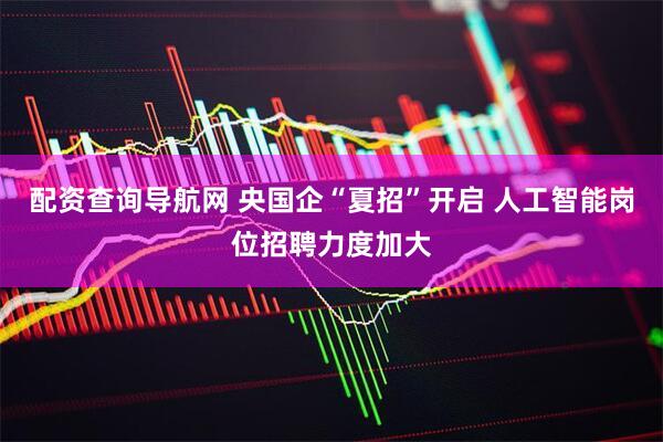 配资查询导航网 央国企“夏招”开启 人工智能岗位招聘力度加大
