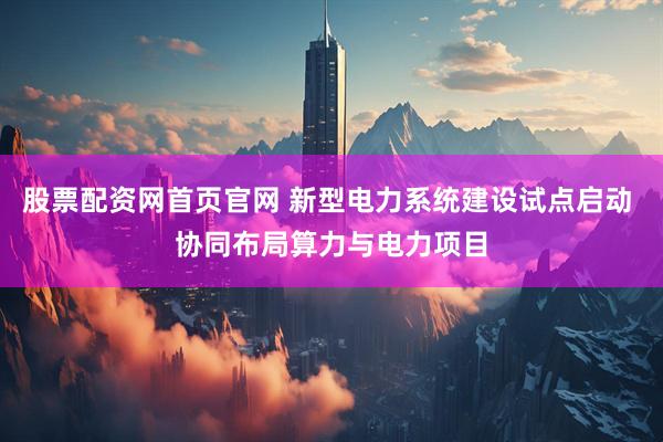 股票配资网首页官网 新型电力系统建设试点启动 协同布局算力与电力项目