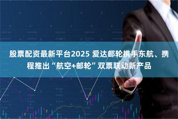 股票配资最新平台2025 爱达邮轮携手东航、携程推出“航空+邮轮”双票联动新产品