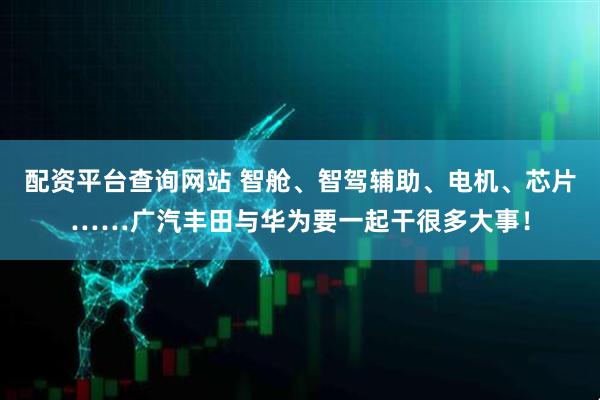 配资平台查询网站 智舱、智驾辅助、电机、芯片……广汽丰田与华为要一起干很多大事！