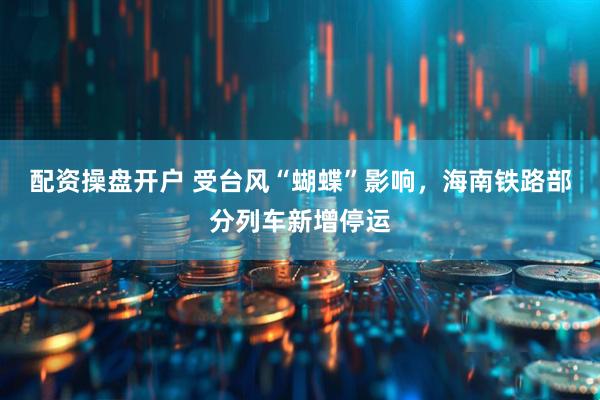 配资操盘开户 受台风“蝴蝶”影响，海南铁路部分列车新增停运