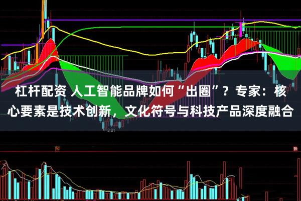 杠杆配资 人工智能品牌如何“出圈”？专家：核心要素是技术创新，文化符号与科技产品深度融合
