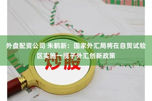 外盘配资公司 朱鹤新：国家外汇局将在自贸试验区实施一揽子外汇创新政策
