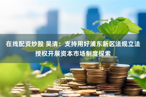 在线配资炒股 吴清：支持用好浦东新区法规立法授权开展资本市场制度探索