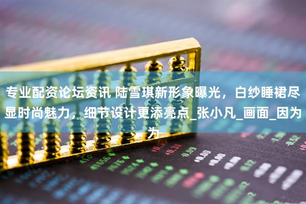专业配资论坛资讯 陆雪琪新形象曝光，白纱睡裙尽显时尚魅力，细节设计更添亮点_张小凡_画面_因为