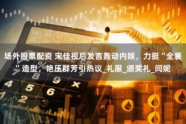 场外股票配资 宋佳视后发言轰动内娱，力挺“全裹”造型，艳压群芳引热议_礼服_颁奖礼_闫妮