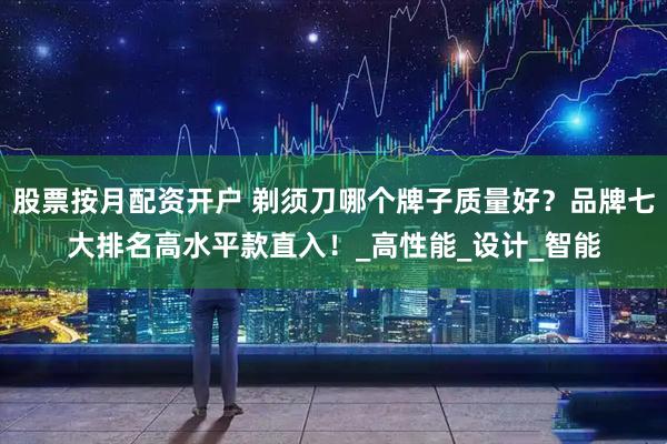 股票按月配资开户 剃须刀哪个牌子质量好？品牌七大排名高水平款直入！_高性能_设计_智能