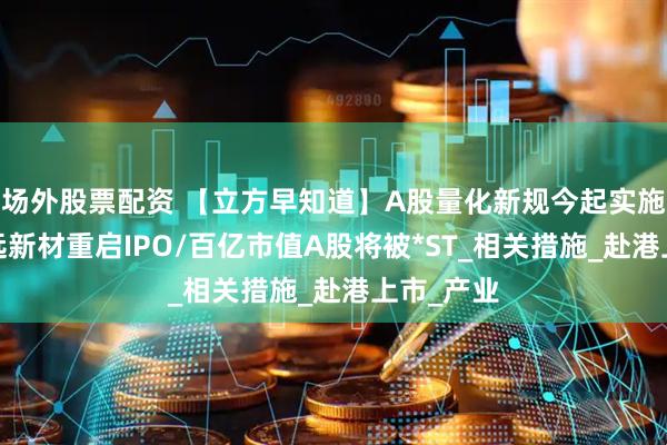 场外股票配资 【立方早知道】A股量化新规今起实施/河南光远新材重启IPO/百亿市值A股将被*ST_相关措施_赴港上市_产业
