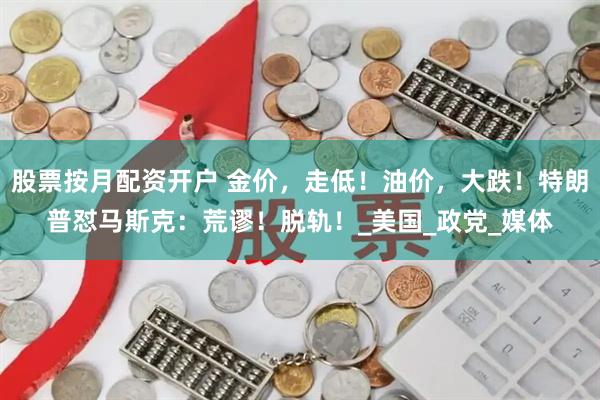 股票按月配资开户 金价，走低！油价，大跌！特朗普怼马斯克：荒谬！脱轨！_美国_政党_媒体