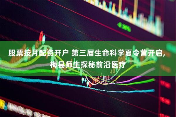 股票按月配资开户 第三届生命科学夏令营开启, 梅县师生探秘前沿医疗