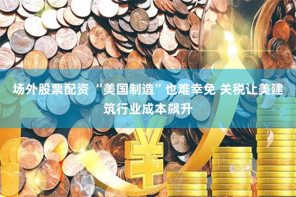 场外股票配资 “美国制造”也难幸免 关税让美建筑行业成本飙升