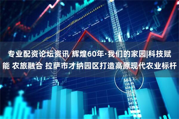 专业配资论坛资讯 辉煌60年·我们的家园|科技赋能 农旅融合 拉萨市才纳园区打造高原现代农业标杆