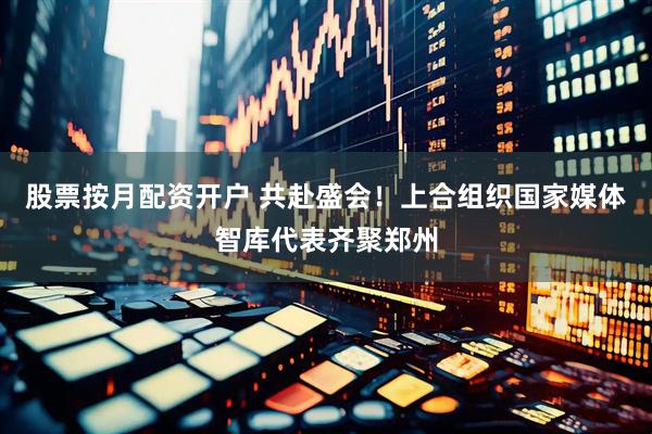 股票按月配资开户 共赴盛会！上合组织国家媒体智库代表齐聚郑州