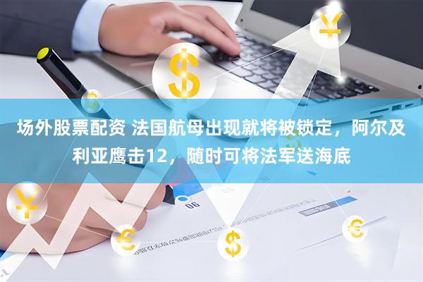 场外股票配资 法国航母出现就将被锁定，阿尔及利亚鹰击12，随时可将法军送海底