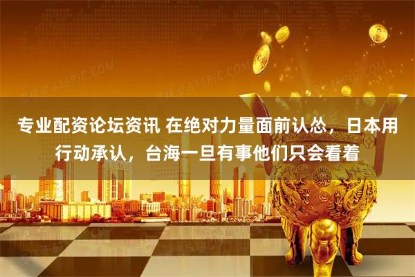 专业配资论坛资讯 在绝对力量面前认怂，日本用行动承认，台海一旦有事他们只会看着